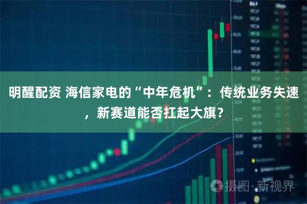 明醒配资 海信家电的“中年危机”：传统业务失速，新赛道能否扛起大旗？