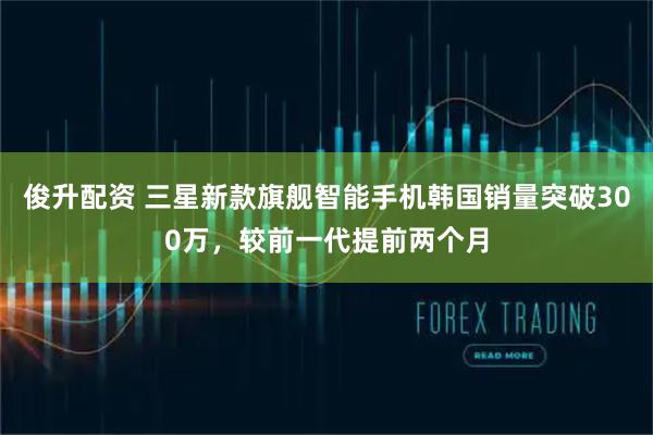 俊升配资 三星新款旗舰智能手机韩国销量突破300万，较前一代提前两个月