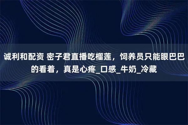 诚利和配资 密子君直播吃榴莲，饲养员只能眼巴巴的看着，真是心疼_口感_牛奶_冷藏