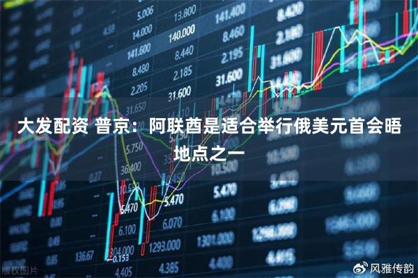 大发配资 普京：阿联酋是适合举行俄美元首会晤地点之一