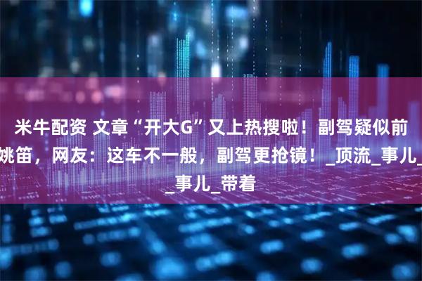 米牛配资 文章“开大G”又上热搜啦！副驾疑似前女友姚笛，网友：这车不一般，副驾更抢镜！_顶流_事儿_带着