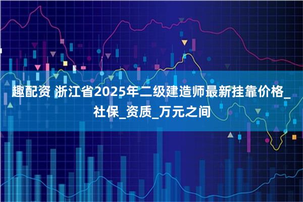 趣配资 浙江省2025年二级建造师最新挂靠价格_社保_资质_万元之间