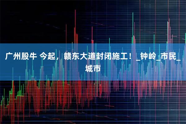 广州股牛 今起，赣东大道封闭施工！_钟岭_市民_城市