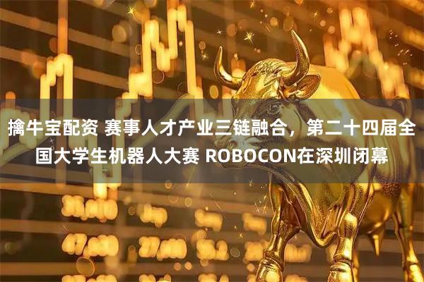 擒牛宝配资 赛事人才产业三链融合，第二十四届全国大学生机器人大赛 ROBOCON在深圳闭幕