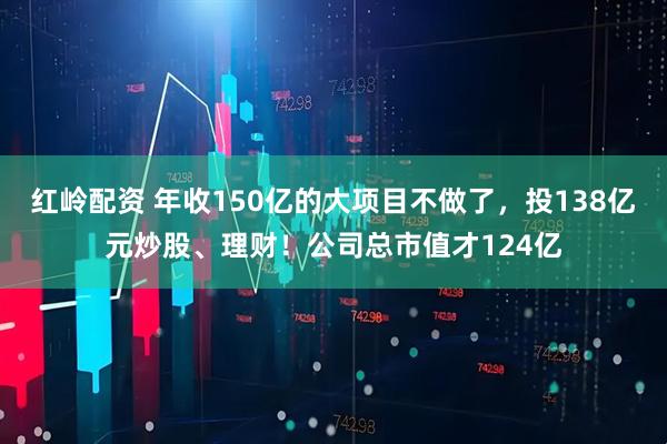 红岭配资 年收150亿的大项目不做了，投138亿元炒股、理财！公司总市值才124亿