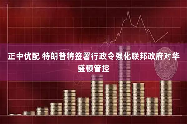 正中优配 特朗普将签署行政令强化联邦政府对华盛顿管控
