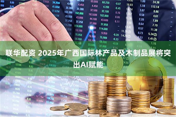 联华配资 2025年广西国际林产品及木制品展将突出AI赋能