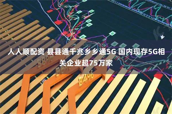 人人顺配资 县县通千兆乡乡通5G 国内现存5G相关企业超75万家