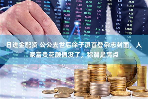 日进金配资 公公去世后徐子淇首登杂志封面，人家富贵花颜值没了，称谓是亮点