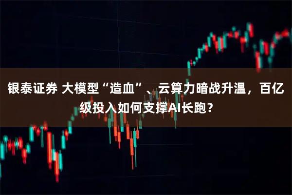 银泰证券 大模型“造血”、云算力暗战升温，百亿级投入如何支撑AI长跑？