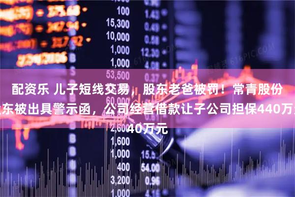 配资乐 儿子短线交易，股东老爸被罚！常青股份股东被出具警示函，公司经营借款让子公司担保440万元