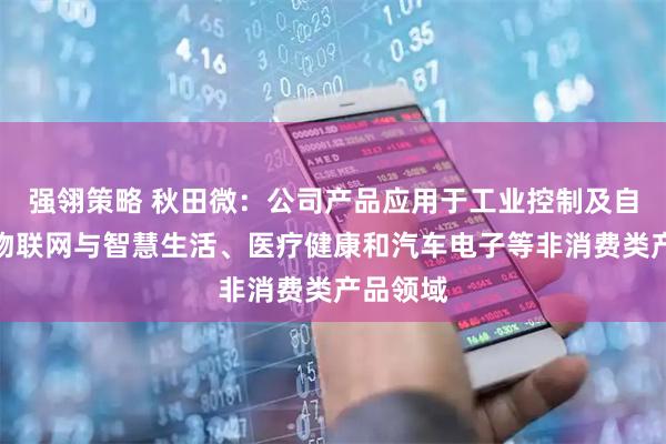 强翎策略 秋田微：公司产品应用于工业控制及自动化、物联网与智慧生活、医疗健康和汽车电子等非消费类产品领域
