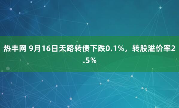 热丰网 9月16日天路转债下跌0.1%，转股溢价率2.5%