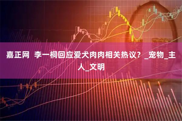 嘉正网  李一桐回应爱犬肉肉相关热议？_宠物_主人_文明