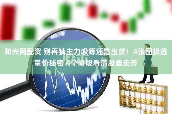和兴网配资 别再猜主力吸筹还是出货!4张图拆透量价秘密 4个阶段看清股票走势