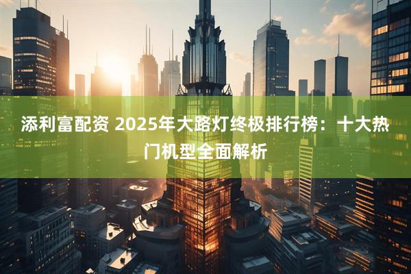 添利富配资 2025年大路灯终极排行榜:十大热门机型全面解析