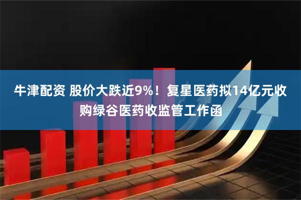 牛津配资 股价大跌近9%！复星医药拟14亿元收购绿谷医药收监管工作函