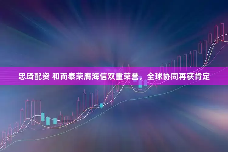 忠琦配资 和而泰荣膺海信双重荣誉，全球协同再获肯定