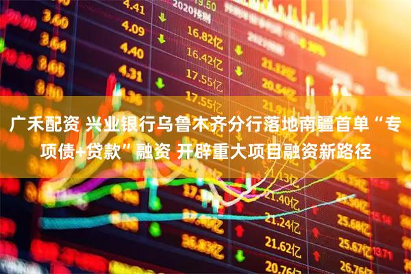 广禾配资 兴业银行乌鲁木齐分行落地南疆首单“专项债+贷款”融资 开辟重大项目融资新路径