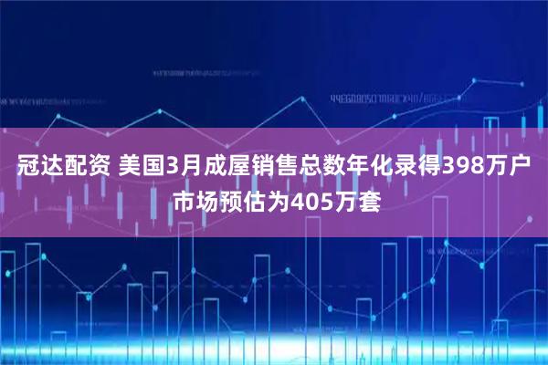冠达配资 美国3月成屋销售总数年化录得398万户 市场预估为405万套