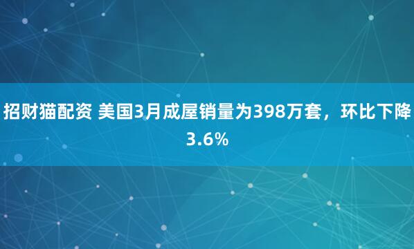 招财猫配资 美国3月成屋销量为398万套，环比下降3.6%
