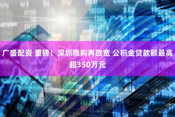 广盛配资 重磅！深圳限购再放宽 公积金贷款额最高超350万元