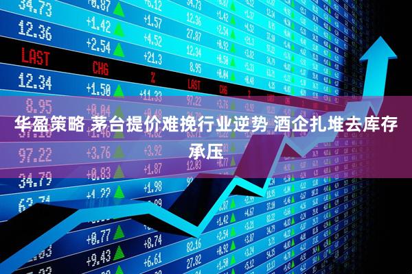 华盈策略 茅台提价难挽行业逆势 酒企扎堆去库存承压